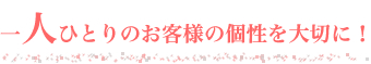 一人ひとりのお客様の個性を大切に！